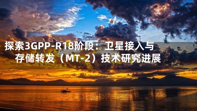 探索3GPP-R18阶段：卫星接入与存储转发（MT-2）技术研究进展