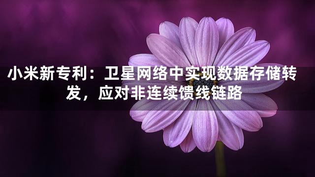 小米新专利：卫星网络中实现数据存储转发，应对非连续馈线链路