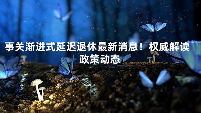 事关渐进式延迟退休最新消息！权威解读政策动态