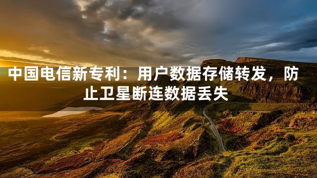 中国电信新专利：用户数据存储转发，防止卫星断连数据丢失