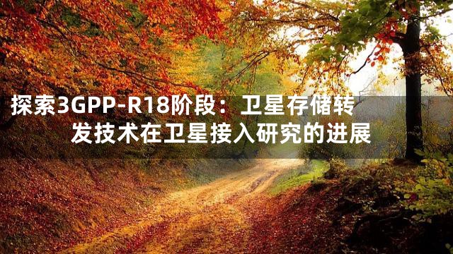 探索3GPP-R18阶段：卫星存储转发技术在卫星接入研究的进展