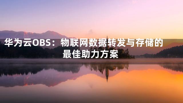 华为云OBS：物联网数据转发与存储的最佳助力方案