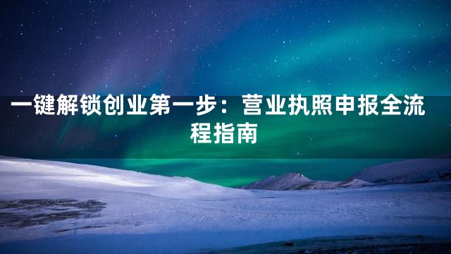 一键解锁创业第一步：营业执照申报全流程指南