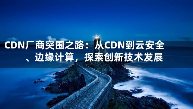 CDN厂商突围之路：从CDN到云安全、边缘计算，探索创新技术发展