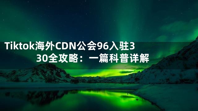 Tiktok海外CDN公会96入驻330全攻略：一篇科普详解