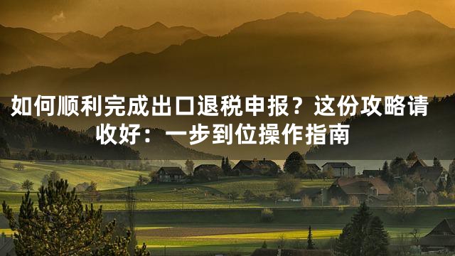 如何顺利完成出口退税申报？这份攻略请收好：一步到位操作指南