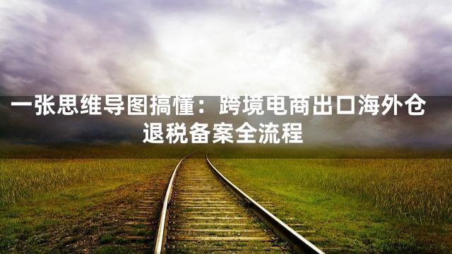 一张思维导图搞懂：跨境电商出口海外仓退税备案全流程