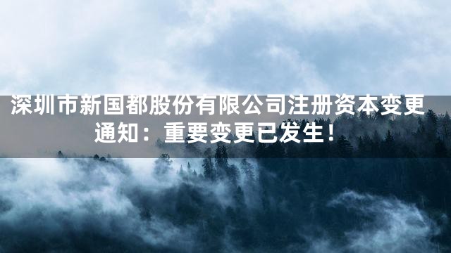 深圳市新国都股份有限公司注册资本变更通知：重要变更已发生！