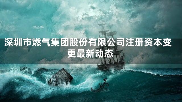 深圳市燃气集团股份有限公司注册资本变更最新动态