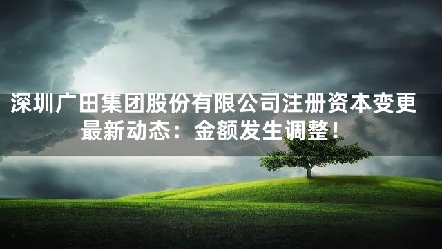 深圳广田集团股份有限公司注册资本变更最新动态：金额发生调整！