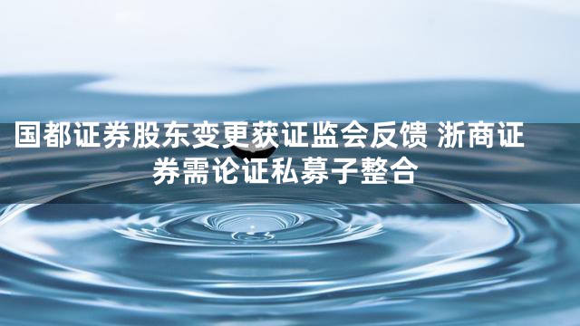 国都证券股东变更获证监会反馈 浙商证券需论证私募子整合