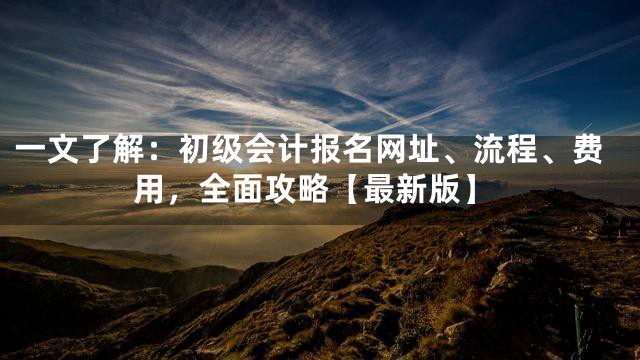 一文了解：初级会计报名网址、流程、费用，全面攻略【最新版】