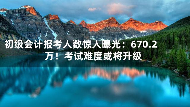 初级会计报考人数惊人曝光：670.2万！考试难度或将升级