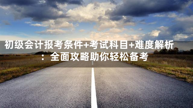 初级会计报考条件+考试科目+难度解析：全面攻略助你轻松备考