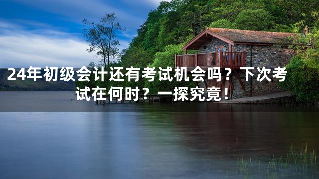 24年初级会计还有考试机会吗？下次考试在何时？一探究竟！
