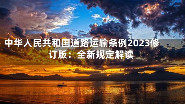 中华人民共和国道路运输条例2023修订版：全新规定解读