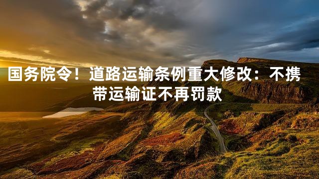 国务院令！道路运输条例重大修改：不携带运输证不再罚款
