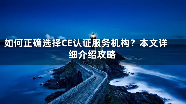 如何正确选择CE认证服务机构？本文详细介绍攻略