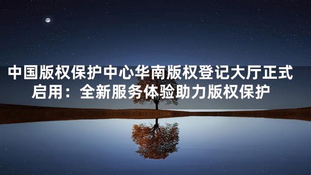 中国版权保护中心华南版权登记大厅正式启用：全新服务体验助力版权保护