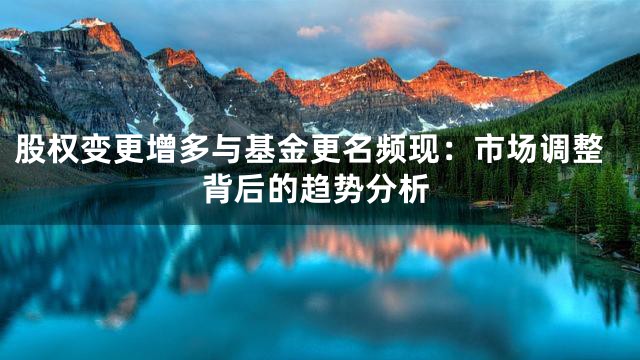 股权变更增多与基金更名频现：市场调整背后的趋势分析