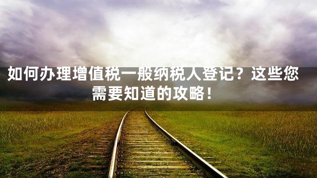 如何办理增值税一般纳税人登记？这些您需要知道的攻略！