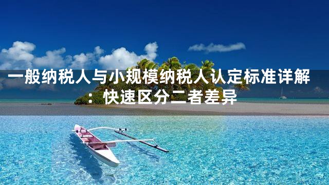 一般纳税人与小规模纳税人认定标准详解：快速区分二者差异