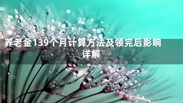 养老金139个月计算方法及领完后影响详解