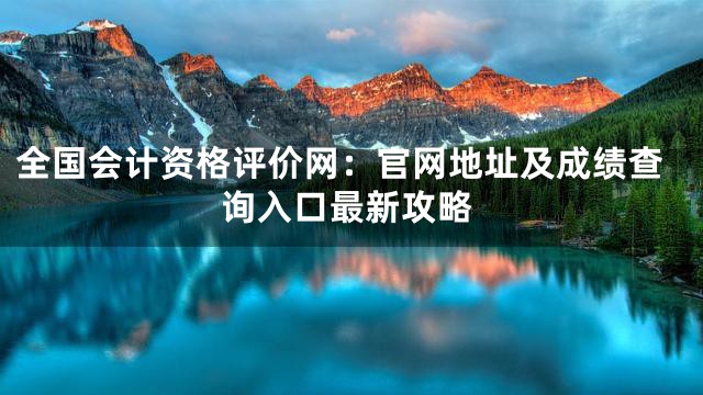 全国会计资格评价网：官网地址及成绩查询入口最新攻略