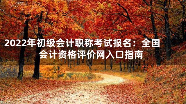 2022年初级会计职称考试报名：全国会计资格评价网入口指南