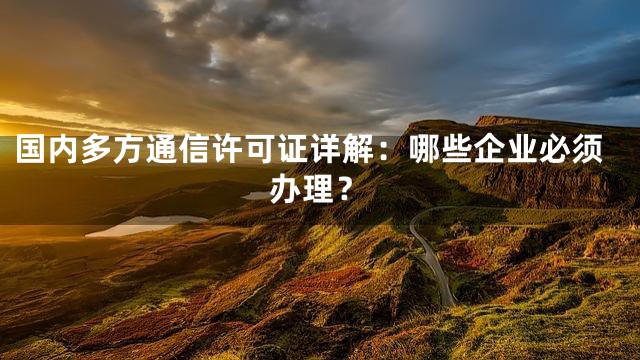 国内多方通信许可证详解：哪些企业必须办理？