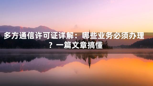 多方通信许可证详解：哪些业务必须办理？一篇文章搞懂