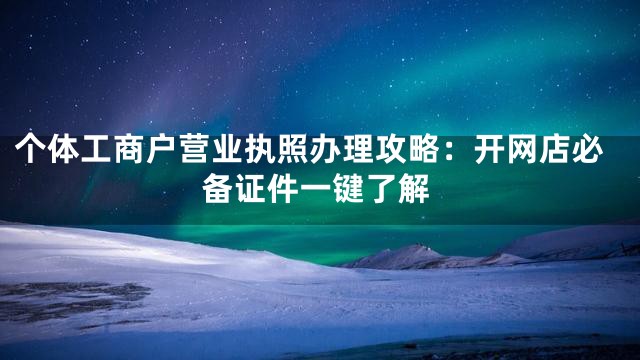 个体工商户营业执照办理攻略：开网店必备证件一键了解