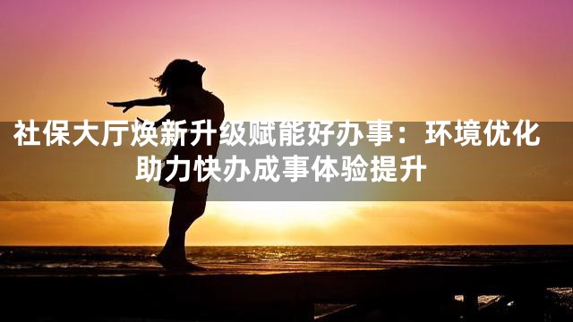 社保大厅焕新升级赋能好办事：环境优化助力快办成事体验提升