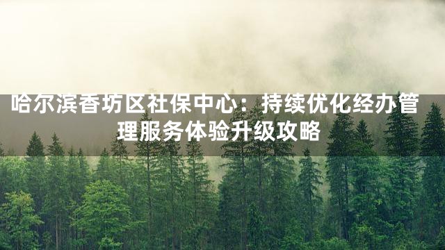 哈尔滨香坊区社保中心：持续优化经办管理服务体验升级攻略