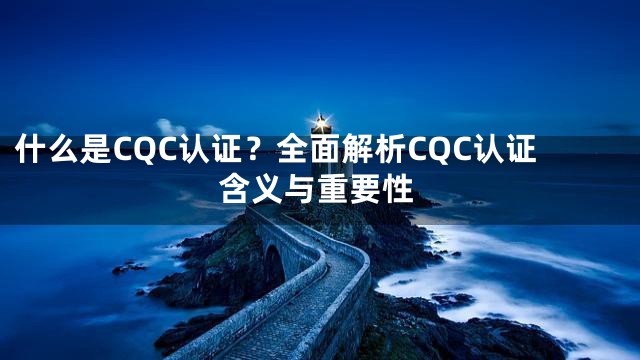什么是CQC认证？全面解析CQC认证含义与重要性