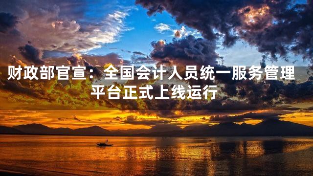 财政部官宣：全国会计人员统一服务管理平台正式上线运行
