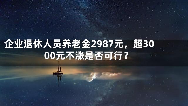 企业退休人员养老金2987元，超3000元不涨是否可行？
