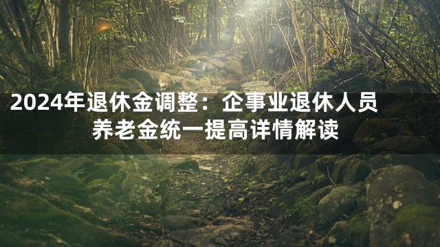 2024年退休金调整：企事业退休人员养老金统一提高详情解读