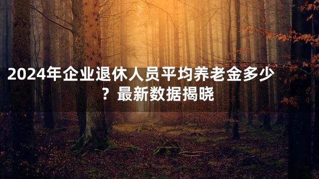 2024年企业退休人员平均养老金多少？最新数据揭晓