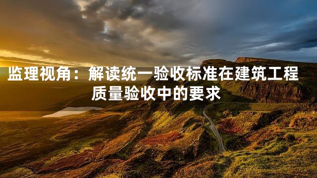 监理视角：解读统一验收标准在建筑工程质量验收中的要求