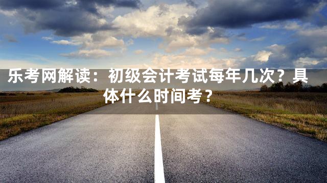 乐考网解读：初级会计考试每年几次？具体什么时间考？