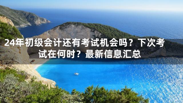 24年初级会计还有考试机会吗？下次考试在何时？最新信息汇总