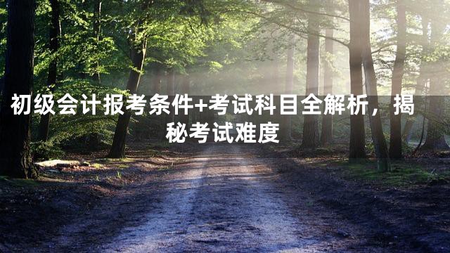 初级会计报考条件+考试科目全解析，揭秘考试难度