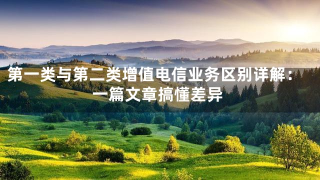 第一类与第二类增值电信业务区别详解：一篇文章搞懂差异