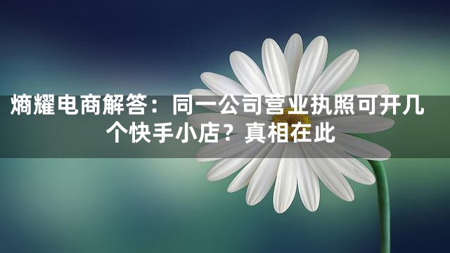 熵耀电商解答：同一公司营业执照可开几个快手小店？真相在此