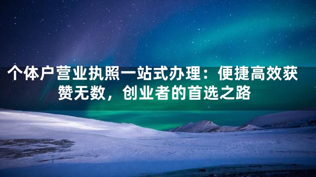 个体户营业执照一站式办理：便捷高效获赞无数，创业者的首选之路
