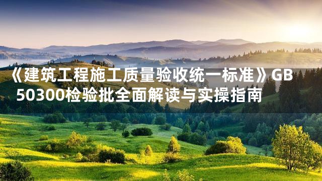 《建筑工程施工质量验收统一标准》GB50300检验批全面解读与实操指南