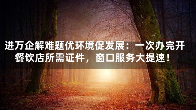进万企解难题优环境促发展：一次办完开餐饮店所需证件，窗口服务大提速！