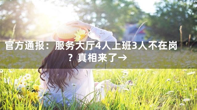 官方通报：服务大厅4人上班3人不在岗？真相来了→