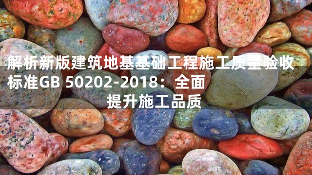 解析新版建筑地基基础工程施工质量验收标准GB 50202-2018：全面提升施工品质